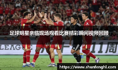 足球明星亲临现场观看比赛精彩瞬间视频回顾